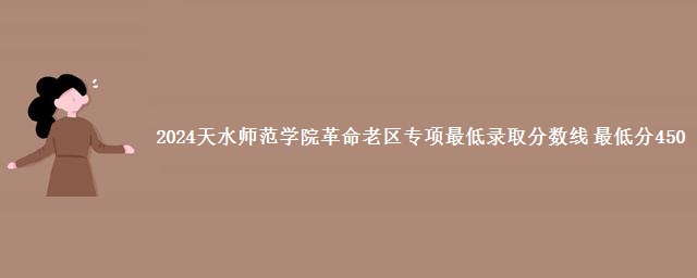 2024天水师范学院革命老区专项最低录取分数线 最低分450