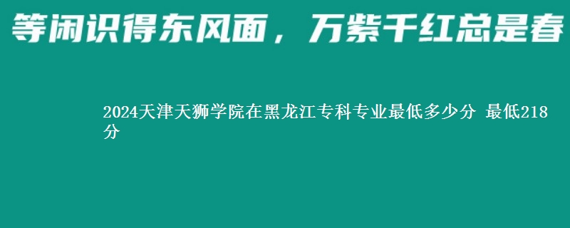 2024天津天狮学院在黑龙江专科专业最低多少分 最低218分