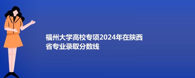 福州大学高校专项2024年在陕西省专业录取分数线