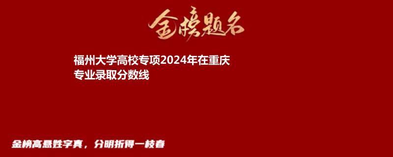 福州大学高校专项2024年在重庆专业录取分数线