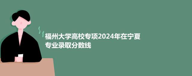 福州大学高校专项2024年在宁夏专业录取分数线