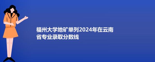 福州大学地矿单列2024年在云南省专业录取分数线