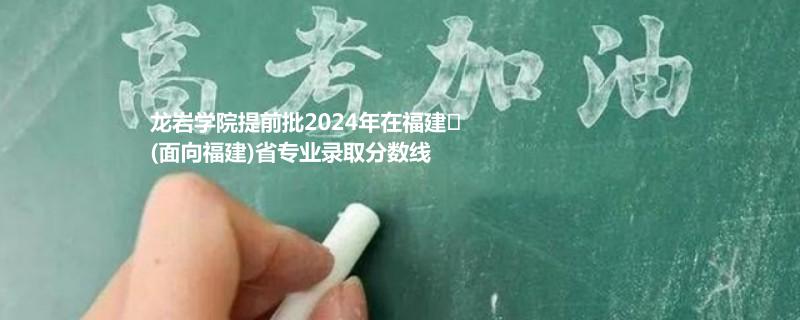 龙岩学院提前批2024年在福建
(面向福建)省专业录取分数线