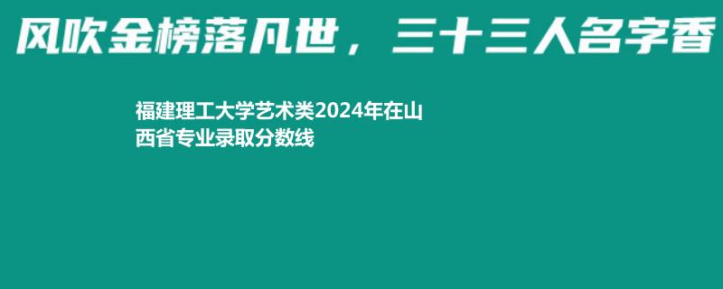 福建理工大学艺术类2024年在山西省专业录取分数线