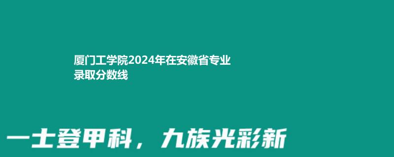 厦门工学院2024年在安徽省专业录取分数线