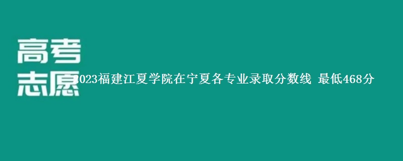 2023福建江夏学院在宁夏各专业录取分数线 最低468分