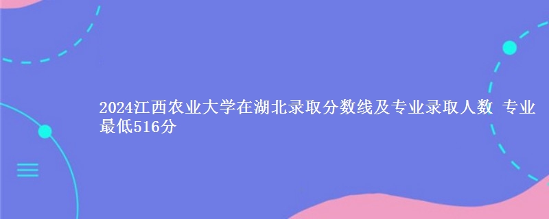 2024江西农业大学在湖北录取分数线及专业录取人数 专业最低516分