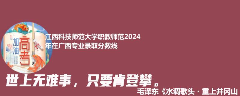 江西科技师范大学职教师范2024年在广西专业录取分数线