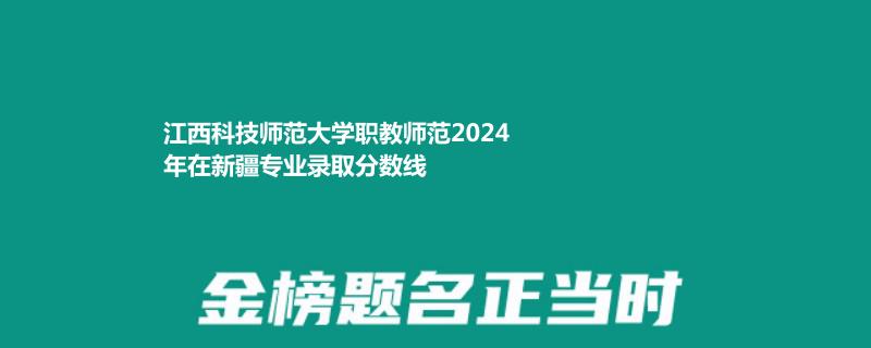 江西科技师范大学职教师范2024年在新疆专业录取分数线