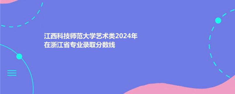 江西科技师范大学艺术类2024年在浙江省专业录取分数线