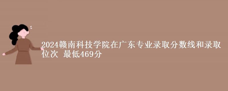 2024赣南科技学院在广东专业录取分数线和录取位次 最低469分