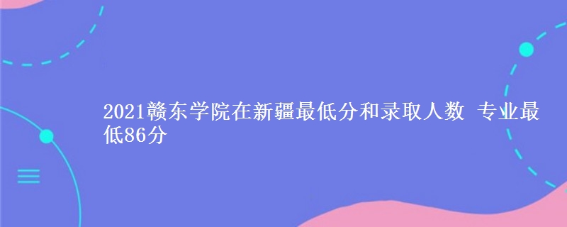 2021赣东学院在新疆最低分和录取人数 专业最低86分