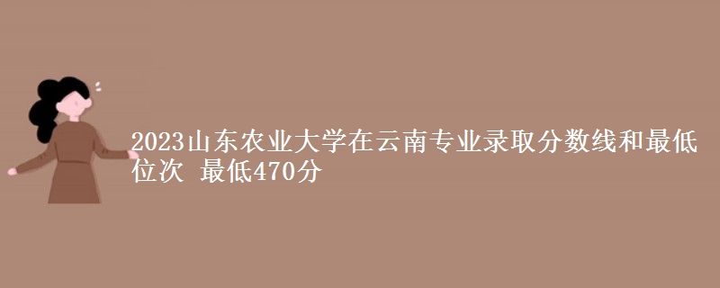 2023山东农业大学在云南专业录取分数线和最低位次 最低470分