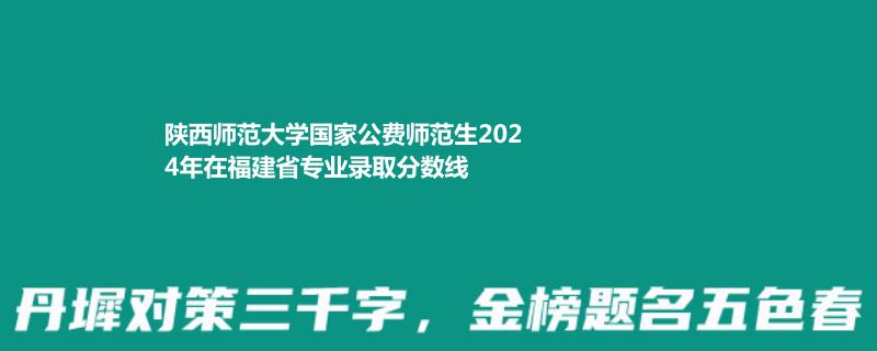 陕西师范大学国家公费师范生2024年在福建省专业录取分数线