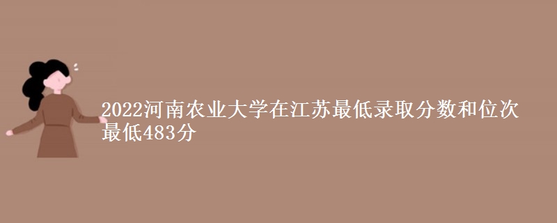 2022河南农业大学在江苏最低录取分数和位次 最低483分