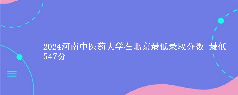 2024河南中医药大学在北京最低录取分数 最低547分