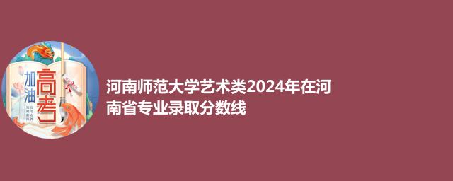 河南师范大学艺术类2024年在河南省专业录取分数线