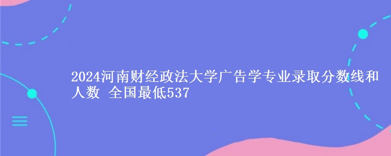 2024河南财经政法大学广告学专业录取分数线和人数 全国最低537
