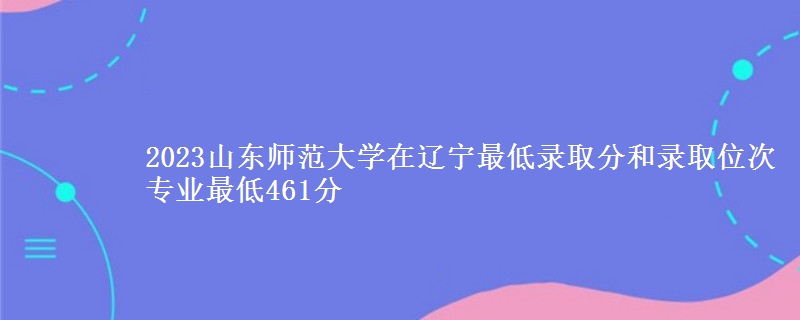 2023山东师范大学在辽宁最低录取分和录取位次 专业最低461分