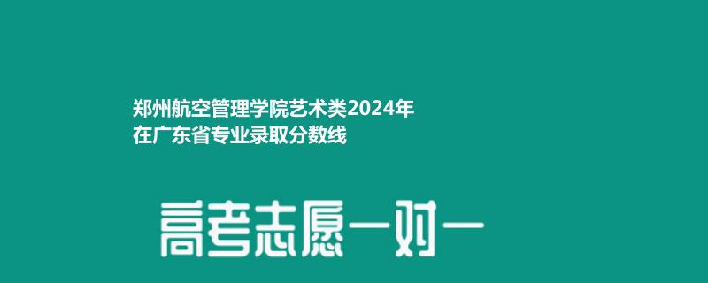 郑州航空管理学院艺术类2024年在广东省专业录取分数线