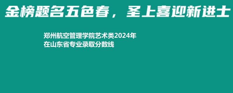 郑州航空管理学院艺术类2024年在山东省专业录取分数线