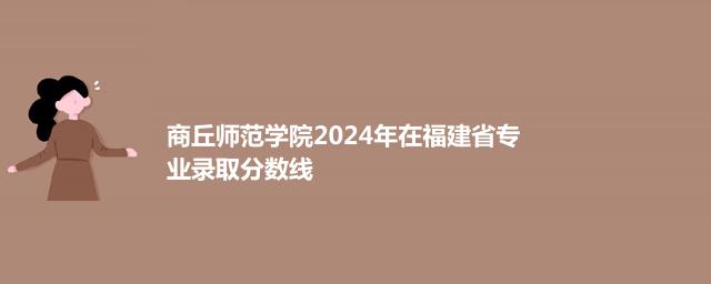 商丘师范学院2024年在福建省专业录取分数线