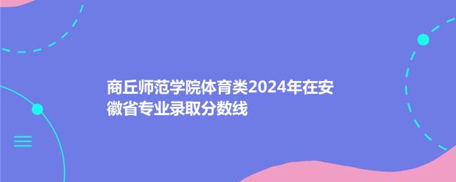 商丘师范学院体育类2024年在安徽省专业录取分数线