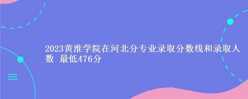 2023黄淮学院在河北分专业录取分数线和录取人数 最低476分