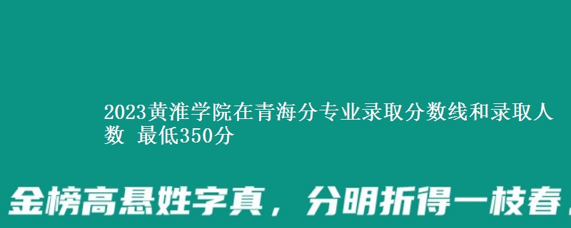 2023黄淮学院在青海分专业录取分数线和录取人数 最低350分