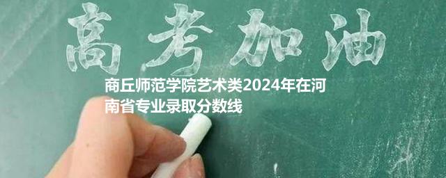 商丘师范学院艺术类2024年在河南省专业录取分数线