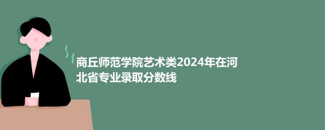商丘师范学院艺术类2024年在河北省专业录取分数线