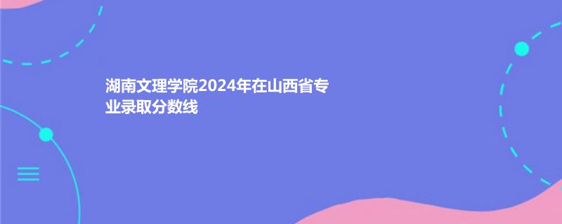 湖南文理学院2024年在山西省专业录取分数线