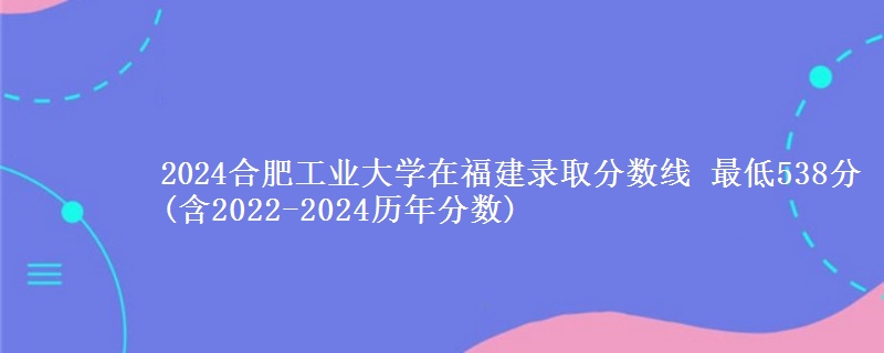 2024合肥工业大学在福建录取分数线 最低538分(含2022-2024历年分数)