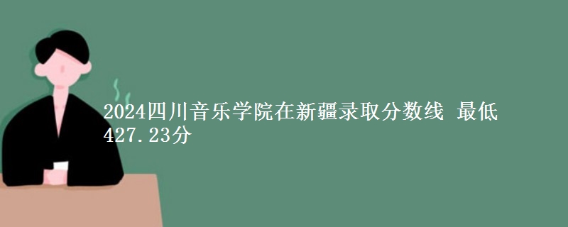 2024四川音乐学院在新疆录取分数线 最低427.23分